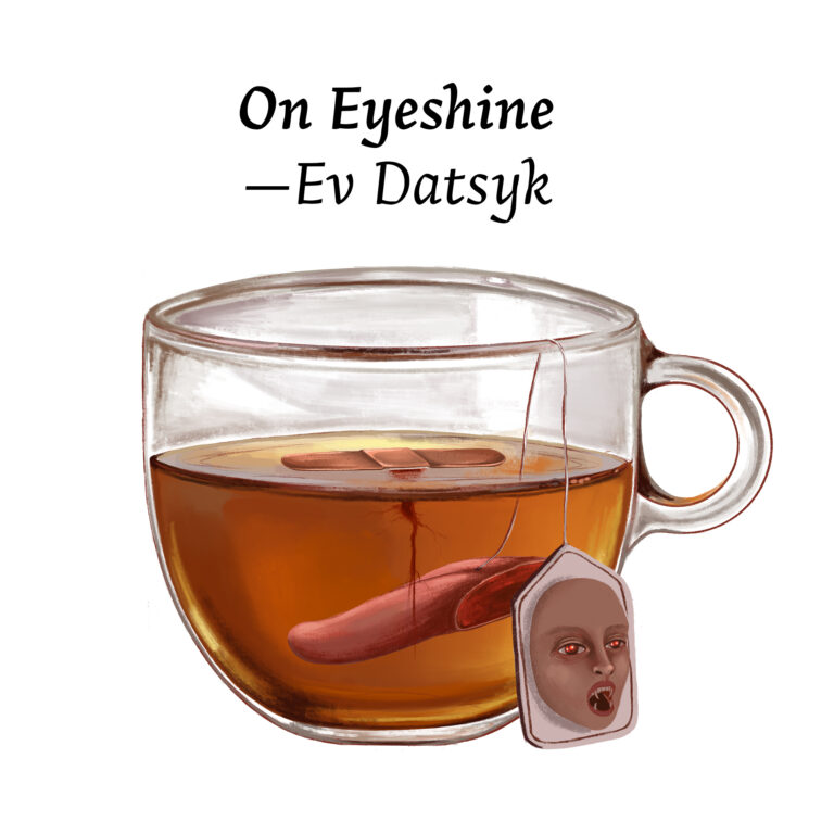 Illustration for "On Eyeshine" by Ev Datsyk. Features a glass cup of tea. The teabag is an open-mouthed woman with fangs and red eyes. On top of the tea a band-aid floats, and submerged in the water is a severed finger.