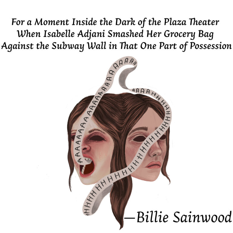 Illustration for "For a Moment Inside the Dark of the Plaza Theater when Isabelle Adjani Smashed Her Grocery Bag Against the Subway Wall in That One Part of Possession" by Billie Sainwood. The conjoined heads of two brunette women. They have dark, orb-like eyes. The woman on the right has a closed mouth. The woman on the left has an open mouth, from which a ribbon with the word "AHHHH" protrudes.