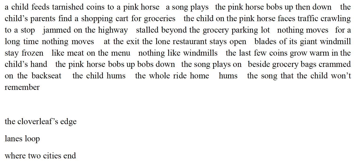 a child feeds tarnished coins to a pink horse a song plays the pink horse bobs up then down the
child’s parents find a shopping cart for groceries the child on the pink horse faces traffic crawling
to a stop jammed on the highway stalled beyond the grocery parking lot nothing moves for a
long time nothing moves at the exit the lone restaurant stays open blades of its giant windmill
stay frozen like meat on the menu nothing like windmills the last few coins grow warm in the
child’s hand the pink horse bobs up bobs down the song plays on beside grocery bags crammed
on the backseat the child hums the whole ride home hums the song that the child won’t
remember

the cloverleaf’s edge
lanes loop
where two cities end