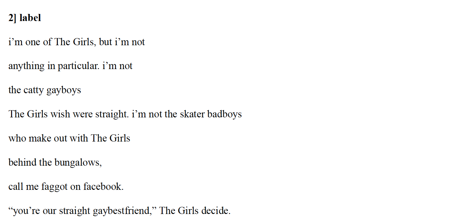 2] label
i’m one of The Girls, but i’m not
anything in particular. i’m not
the catty gayboys
The Girls wish were straight. i’m not the skater badboys
who make out with The Girls
behind the bungalows,
call me faggot on facebook.
“you’re our straight gaybestfriend,” The Girls decide.
