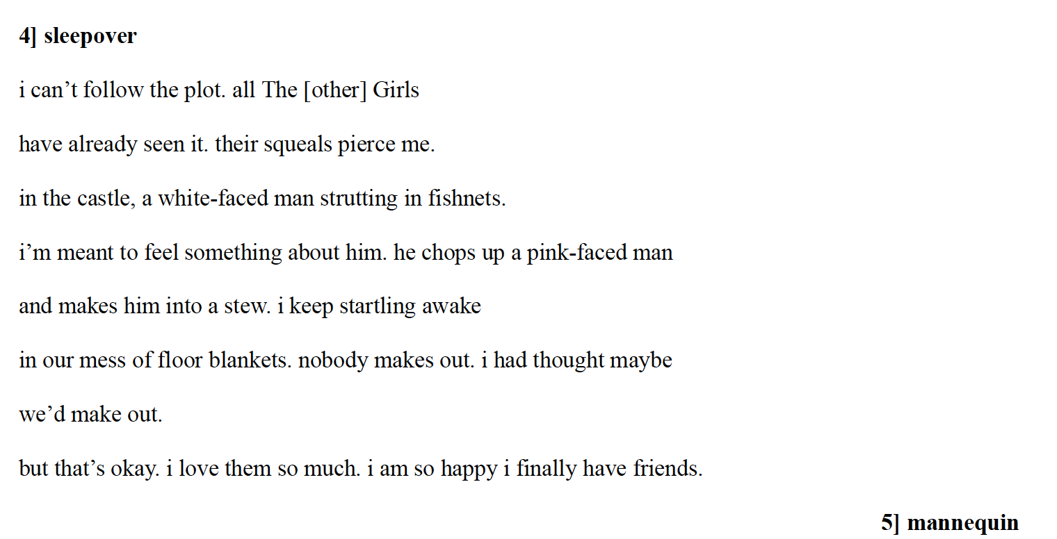 4] sleepover
i can’t follow the plot. all The [other] Girls
have already seen it. their squeals pierce me.
in the castle, a white-faced man strutting in fishnets.
i’m meant to feel something about him. he chops up a pink-faced man
and makes him into a stew. i keep startling awake
in our mess of floor blankets. nobody makes out. i had thought maybe
we’d make out.
but that’s okay. i love them so much. i am so happy i finally have friends.

5] mannequin