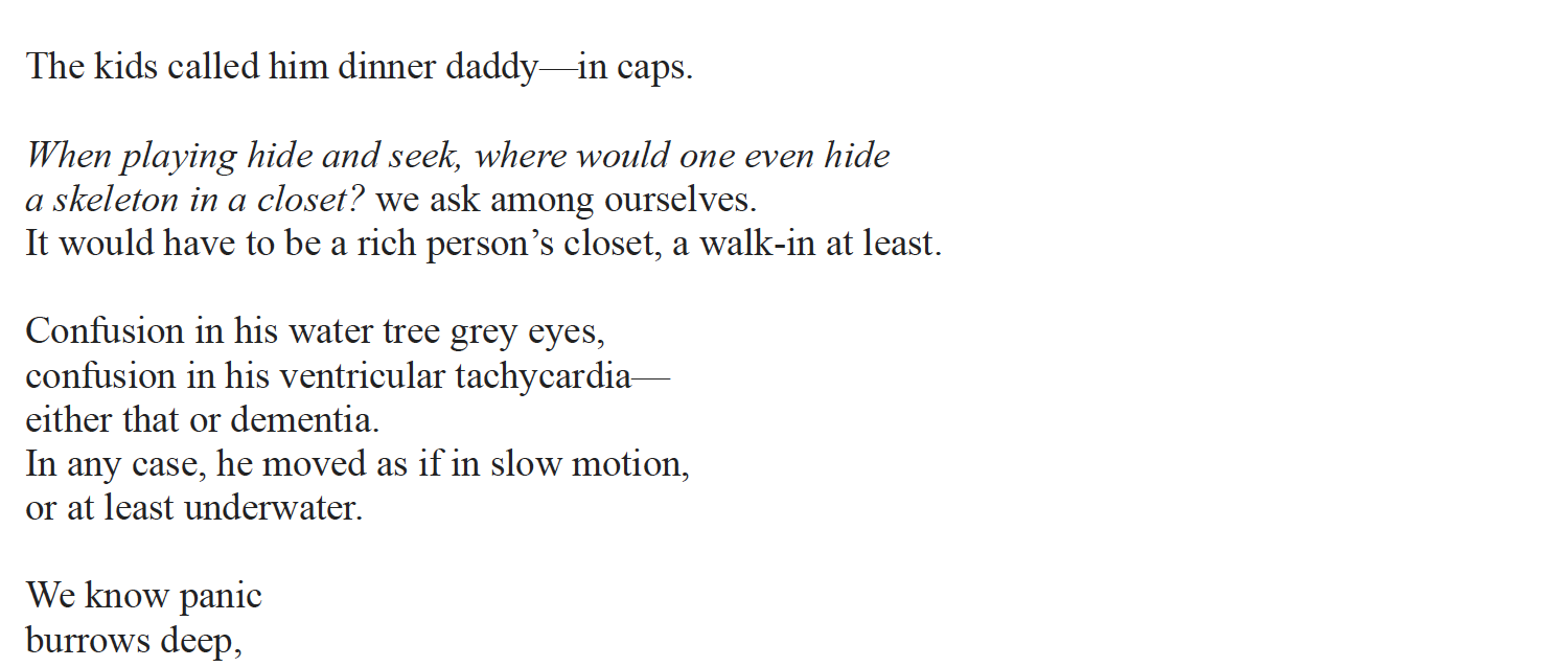 The kids called him dinner daddy—in caps.
When playing hide and seek, where would one even hide
a skeleton in a closet? we ask among ourselves.
It would have to be a rich person’s closet, a walk-in at least.
Confusion in his water tree grey eyes,
confusion in his ventricular tachycardia—
either that or dementia.
In any case, he moved as if in slow motion,
or at least underwater.
We know panic
burrows deep,